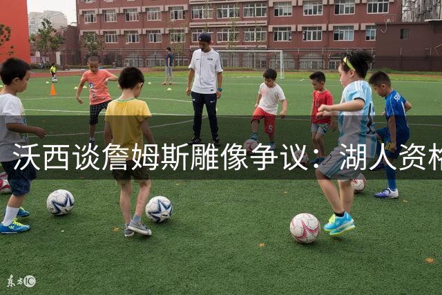 沃西谈詹姆斯雕像争议：湖人资格存疑 骑士热火双城锁定