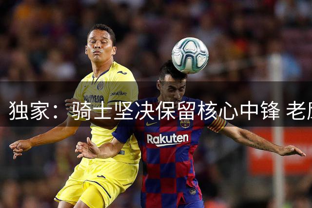 独家：骑士坚决保留核心中锋 老鹰求购阿伦遭明确拒绝